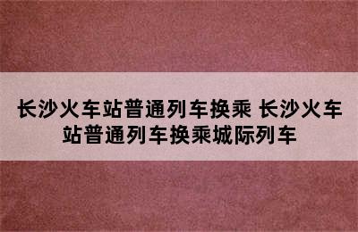 长沙火车站普通列车换乘 长沙火车站普通列车换乘城际列车